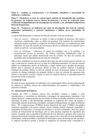 Passo 8 - Analisar os sub-processos e as atividades, identificar a necessidade de
melhorias e realizá-las.
Passo 9 - Estabelecer os itens de controle (para controle do desempenho dos resultados
do processo, em conjunto com os clientes do processo) e os itens de verificação (para
verificação/acompanhamento do desempenho na entrada e nas atividades/subprocessos
internos do processo).
Passo 10 - Comprovar as melhorias por meio do desempenho dos itens de controle,
padronizar (normatizar) o processo (mudanças) e indicar novas prioridades de
melhoria.
A seguir estão destacado os conceitos de itens de controle e itens de verificação.
− Itens de controle – referem-se ao efeito, à saída ou produto do processo. São índices
  numéricos estabelecidos sobre os efeitos do processo. Um conjunto de características
  mensuráveis para se garantir as exigências do cliente (explícitas) e as exigências que estão
  implícitas. Os itens de controle de um processo devem ser definidos em conjunto com o
  cliente (a partir de suas necessidades).
− Itens de verificação – referem-se às causas ou condições, isto é, às entradas e ao
  processamento interno ao processo. São índices numéricos estabelecidos sobre as
  principais causas que afetam determinado item de controle. Os itens de controle são
  garantidos pelo acompanhamento dos itens de verificação.
Não se deve estabelecer um item de controle sobre algo que não se possa exercer controle, ou
seja, a cada item de controle deve-se ter itens de verificação associados. Os itens de controle
podem ser estabelecidos através de definições a seguir: definir qual o produto do processo;
definir qual o cliente(s) do processo; definir os itens de controle relativos à qualidade
intrínseca do produto; definir os itens de controle de custo do processo; definir os itens de
controle de entrega (condições de entrega); definir os itens de controle de segurança (dos
clientes e do pessoal interno) e definir os itens de controle relativos à motivação/moral do
pessoal envolvido no processo.
3. Estudo de Caso
O estudo de caso apresentado foi elaborado com a participação efetiva da alta administração
da empresa e, também, através do comprometimento dos gestores e colaboradores dos
processos avaliados.
3.1. Apresentação da Empresa
Fundada em 1993, a empresa iniciou suas atividades voltadas a atender o setor
sucroalcooleiro e sucocítrico na fabricação e montagem de equipamentos industriais. Com
capital nacional, a empresa possui em sua relação de obras executadas, produtos e serviços de
tecnologia de ponta e alto desempenho, atendendo as exigências dos setores de atuação e
oferecendo soluções de processo e produção. Instalada estrategicamente na região de Ribeirão
Preto – SP, a empresa possui 35.000m2 de área disponível, dos quais 15.000m2 são galpões
industriais equipados com pontes rolantes, possui também pessoal altamente capacitado e
maquinário de ponta para a execução dos produtos e serviços contratados. Para isto, possui
contrato de fornecimento de tecnologia com as mais atuantes empresas de engenharia dos
setores. Contando com a experiência profissional de seus diretores e gestores, bem como um
corpo profissional de formação específica, apta a operar com o mais alto nível de qualidade de
atendimento, sendo prioridades a qualidade de fabricação e prazo de entrega de seus produtos.
A empresa encontra-se pronta a atender as exigências do mercado atual, colocando-se à




                                                                                             6
 