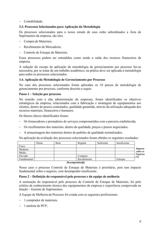 − Contabilidade;
3.3. Processos Selecionados para Aplicação da Metodologia
Os processos selecionados para o nosso estudo de caso estão subordinados a Área de
Suprimentos da empresa, são eles:
− Compra de Materiais;
− Recebimento de Mercadoria;
− Controle de Estoque de Materiais.
Esses processos podem ser entendidos como sendo a saída dos recursos financeiros da
empresa.
A redução do escopo de aplicação da metodologia de gerenciamento por processo faz-se
necessária, por se tratar de um trabalho acadêmico; na prática deve ser aplicada à metodologia
para todos os processos selecionados.
3.4. Aplicação da Metodologia de Gerenciamento por Processo
No caso dos processos selecionados foram aplicados os 10 passos da metodologia de
gerenciamento por processo, conforme descrito a seguir.
Passo 1 – Seleção por processo
Na reunião com a alta administração da empresas, foram identificados os objetivos
estratégicos da empresa, relacionados com a fabricação e montagem de equipamentos aos
clientes, dentro de prazos contratados, qualidade garantida, através da utilização adequada dos
recursos materiais, financeiros e humanos.
Os fatores chaves identificados foram:
− Os fornecedores e prestadores de serviços comprometidos com a parceria estabelecida;
− Os recebimentos dos materiais, dentro da qualidade, preços e prazos negociados;
− A armazenagem dos materiais dentro de padrões de qualidade normalizados.
Na aplicação da avaliação dos processos selecionados foram obtidos os seguintes resultados:
              Ótimo         Bom              Regular        Suficiente     Insuficiente
Fraco
Modesto                                                                                    Impacto
                                                                                           sobre os
Médio
                                                                                          Negócios
Elevado                                      Compras                                      (N)
Fundamental                                  Recebimento                   Estoque
                                     Desempenho(Q)
Nesse caso o processo Controle de Estoque de Materiais é prioritário, pois tem impacto
fundamental sobre o negócio, com desempenho insuficiente.
Passo 2 – Definição do responsável pelo processo e da equipe de melhoria
A nomeação do responsável pelo processo de Controle de Estoque de Materiais, foi pelo
critério de conhecimento técnico dos equipamentos da empresa e experiência comprovada na
função – Gerente de Suprimentos.
A Equipe de Melhoria de Processo foi criada com os seguintes profissionais:
− 1 comprador de materiais;
− 1 analista de PCP;



                                                                                              8
 