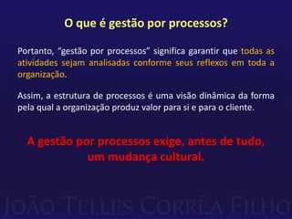 O que é gestão por processos?Portanto, “gestão por processos” significa garantir que todas as atividades sejam analisadas conforme seus reflexos em toda a organização.Assim, a estrutura de processos é uma visão dinâmica da forma pela qual a organização produz valor para si e para o cliente.A gestão por processos exige, antes de tudo, um mudança cultural.