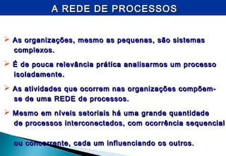 A REDE DE PROCESSOSA REDE DE PROCESSOS
 As organizações, mesmo as pequenas, são sistemasAs organizações, mesmo as pequenas, são sistemas
complexos.complexos.
 É de pouca relevância prática analisarmos um processoÉ de pouca relevância prática analisarmos um processo
isoladamente.isoladamente.
 As atividades que ocorrem nas organizações compõem-As atividades que ocorrem nas organizações compõem-
se de uma REDE de processos.se de uma REDE de processos.
 Mesmo em níveis setoriais há uma grande quantidadeMesmo em níveis setoriais há uma grande quantidade
de processos interconectados, com ocorrência sequencialde processos interconectados, com ocorrência sequencial
ou concorrente, cada um influenciando os outros.ou concorrente, cada um influenciando os outros.
 