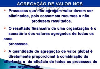 AGREGAÇÃO DE VALOR NOSAGREGAÇÃO DE VALOR NOS
PROCESSOSPROCESSOS Processos que não agregam valor devem serProcessos que não agregam valor devem ser
eliminados, pois consomem recursos e nãoeliminados, pois consomem recursos e não
produzem resultados.produzem resultados.
 O resultado financeiro de uma organização é oO resultado financeiro de uma organização é o
somatório dos valores agregados de todos ossomatório dos valores agregados de todos os
seusseus
processos.processos.
 A quantidade de agregação de valor global éA quantidade de agregação de valor global é
diretamente proporcional à combinação dadiretamente proporcional à combinação da
eficiência e da eficácia de todos os processos deeficiência e da eficácia de todos os processos de
uma organização.uma organização.
 