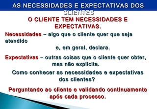 -
AS NECESSIDADES E EXPECTATIVAS DOSAS NECESSIDADES E EXPECTATIVAS DOS
CLIENTESCLIENTES
O CLIENTE TEM NECESSIDADES EO CLIENTE TEM NECESSIDADES E
EXPECTATIVAS.EXPECTATIVAS.
NecessidadesNecessidades – algo que o cliente quer que seja– algo que o cliente quer que seja
atendidoatendido
e, em geral, declara.e, em geral, declara.
ExpectativasExpectativas – outras coisas que o cliente quer obter,– outras coisas que o cliente quer obter,
mas não explicita.mas não explicita.
Como conhecer as necessidades e expectativasComo conhecer as necessidades e expectativas
dos clientes?dos clientes?
Perguntando ao cliente e validando continuamentePerguntando ao cliente e validando continuamente
após cada processo.após cada processo.
 