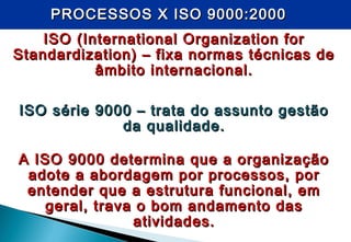 PROCESSOS X ISO 9000:2000PROCESSOS X ISO 9000:2000
ISO (International Organization forISO (International Organization for
Standardization) – fixa normas técnicas deStandardization) – fixa normas técnicas de
âmbito internacional.âmbito internacional.
ISO série 9000 – trata do assunto gestãoISO série 9000 – trata do assunto gestão
da qualidade.da qualidade.
A ISO 9000 determina que a organizaçãoA ISO 9000 determina que a organização
adote a abordagem por processos, poradote a abordagem por processos, por
entender que a estrutura funcional, ementender que a estrutura funcional, em
geral, trava o bom andamento dasgeral, trava o bom andamento das
atividades.atividades.
 
