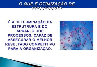 É A DETERMINAÇÃO DA
ESTRUTRURA E DO
ARRANJO DOS
PROCESSOS, CAPAZ DE
ASSEGURAR O MELHOR
RESULTADO COMPETITIVO
PARA A ORGANIZAÇÃO.
O QUE É OTIMIZAÇÃO DEO QUE É OTIMIZAÇÃO DE
PROCESSOS?PROCESSOS?
 