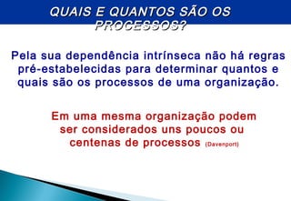 Pela sua dependência intrínseca não há regras
pré-estabelecidas para determinar quantos e
quais são os processos de uma organização.
QUAIS E QUANTOS SÃO OSQUAIS E QUANTOS SÃO OS
PROCESSOS?PROCESSOS?
Em uma mesma organização podem
ser considerados uns poucos ou
centenas de processos (Davenport)
 