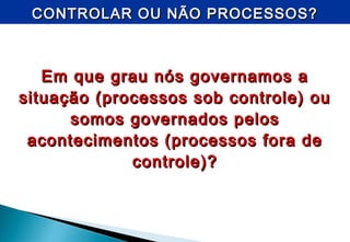 CONTROLAR OU NÃO PROCESSOS?CONTROLAR OU NÃO PROCESSOS?
Em que grau nós governamos aEm que grau nós governamos a
situação (processos sob controle) ousituação (processos sob controle) ou
somos governados pelossomos governados pelos
acontecimentos (processos fora deacontecimentos (processos fora de
controle)?controle)?
 