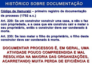 HISTÓRICO SOBRE DOCUMENTAÇÃOHISTÓRICO SOBRE DOCUMENTAÇÃO
Código de HamurabiCódigo de Hamurabi – primeiro registro de documentação– primeiro registro de documentação
de processo (1792 a.c.)de processo (1792 a.c.)
Art. 229: Se um construtor construir uma casa, e não o fazArt. 229: Se um construtor construir uma casa, e não o faz
com propriedade, e a casa que ele construiu cair e matar ocom propriedade, e a casa que ele construiu cair e matar o
seu proprietário, então o construtor deve ser condenado àseu proprietário, então o construtor deve ser condenado à
morte.morte.
Art. 230: Se isso matar o filho do proprietário, o filho desteArt. 230: Se isso matar o filho do proprietário, o filho deste
construtor deve ser condenado à morte.construtor deve ser condenado à morte.
DOCUMENTAR PROCESSOS É, EM GERAL, UMADOCUMENTAR PROCESSOS É, EM GERAL, UMA
ATIVIDADE POUCO COMPREENDIDA E MALATIVIDADE POUCO COMPREENDIDA E MAL
RESOLVIDA NA MAIORIA DAS ORGANIZAÇÕES,RESOLVIDA NA MAIORIA DAS ORGANIZAÇÕES,
ACARRETANDO MUITA PERDA DE EFICIÊNCIA EACARRETANDO MUITA PERDA DE EFICIÊNCIA E
 