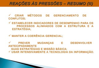  CRIAR MÉTODOS DE GERENCIAMENTO DE
CONFLITOS;
 ESTABELECER INDICADORES DE DESEMPENHO PARA OS
PROCESSOS ALINHADOS COM A ESTRUTURA E A
ESTRATÉGIA;
 MANTER A COERÊNCIA GERENCIAL;
 PREVER MUDANÇAS E DESENVOLVER
ANTECIPADAMENTE
SUAS ESTRATÉGIAS E MISSÃO BÁSICA;
 USAR INTENSIVAMENTE A TECNOLOGIA DA INFORMAÇÃO.
REAÇÕES ÀS PRESSÕES – RESUMO (II)REAÇÕES ÀS PRESSÕES – RESUMO (II)
 
