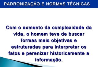 PADRONIZAÇÃO E NORMAS TÉCNICASPADRONIZAÇÃO E NORMAS TÉCNICAS
Com o aumento da complexidade daCom o aumento da complexidade da
vida, o homem teve de buscarvida, o homem teve de buscar
formas mais objetivas eformas mais objetivas e
estruturadas para interpretar osestruturadas para interpretar os
fatos e perenizar historicamente afatos e perenizar historicamente a
informação.informação.
 