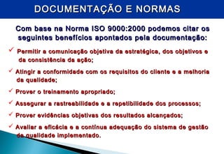 DOCUMENTAÇÃO E NORMASDOCUMENTAÇÃO E NORMAS
Com base na Norma ISO 9000:2000 podemos citar osCom base na Norma ISO 9000:2000 podemos citar os
seguintes benefícios apontados pela documentação:seguintes benefícios apontados pela documentação:
 Permitir a comunicação objetiva da estratégica, dos objetivos ePermitir a comunicação objetiva da estratégica, dos objetivos e
da consistência da ação;da consistência da ação;
 Atingir a conformidade com os requisitos do cliente e a melhoriaAtingir a conformidade com os requisitos do cliente e a melhoria
da qualidade;da qualidade;
 Prover o treinamento apropriado;Prover o treinamento apropriado;
 Assegurar a rastreabilidade e a repetibilidade dos processos;Assegurar a rastreabilidade e a repetibilidade dos processos;
 Prover evidências objetivas dos resultados alcançados;Prover evidências objetivas dos resultados alcançados;
 Avaliar a eficácia e a contínua adequação do sistema de gestãoAvaliar a eficácia e a contínua adequação do sistema de gestão
da qualidade implementado.da qualidade implementado.
 