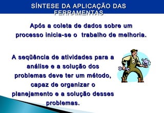 SÍNTESE DA APLICAÇÃO DASSÍNTESE DA APLICAÇÃO DAS
FERRAMENTASFERRAMENTAS
Após a coleta de dados sobre umApós a coleta de dados sobre um
processo inicia-se o trabalho de melhoria.processo inicia-se o trabalho de melhoria.
A seqüência de atividades para aA seqüência de atividades para a
análise e a solução dosanálise e a solução dos
problemas deve ter um método,problemas deve ter um método,
capaz de organizar ocapaz de organizar o
planejamento e a solução dessesplanejamento e a solução desses
problemas.problemas.
 