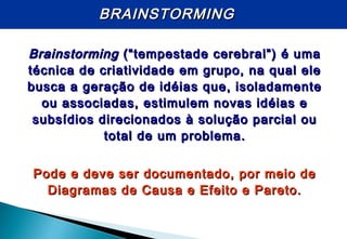 BRAINSTORMINGBRAINSTORMING
BrainstormingBrainstorming (“tempestade cerebral”) é uma(“tempestade cerebral”) é uma
técnica de criatividade em grupo, na qual eletécnica de criatividade em grupo, na qual ele
busca a geração de idéias que, isoladamentebusca a geração de idéias que, isoladamente
ou associadas, estimulem novas idéias eou associadas, estimulem novas idéias e
subsídios direcionados à solução parcial ousubsídios direcionados à solução parcial ou
total de um problema.total de um problema.
Pode e deve ser documentado, por meio dePode e deve ser documentado, por meio de
Diagramas de Causa e Efeito e Pareto.Diagramas de Causa e Efeito e Pareto.
 