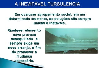 A INEVITÁVEL TURBULÊNCIAA INEVITÁVEL TURBULÊNCIA
Em qualquer agrupamento social, em umEm qualquer agrupamento social, em um
determinado momento, as soluções são sempredeterminado momento, as soluções são sempre
únicas e instáveis.únicas e instáveis.
Qualquer elementoQualquer elemento
novo provocanovo provoca
desequilíbrio edesequilíbrio e
sempre exige umsempre exige um
novo arranjo, a fimnovo arranjo, a fim
de promover ade promover a
mudançamudança
necessária.necessária.
 