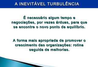 É necessário algum tempo eÉ necessário algum tempo e
negociações, por vezes árduas, para quenegociações, por vezes árduas, para que
se encontre o novo ponto de equilíbrio.se encontre o novo ponto de equilíbrio.
A forma mais apropriada de promover oA forma mais apropriada de promover o
crescimento das organizações: rotinacrescimento das organizações: rotina
seguida de melhorias.seguida de melhorias.
A INEVITÁVEL TURBULÊNCIAA INEVITÁVEL TURBULÊNCIA
 