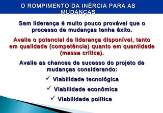 O ROMPIMENTO DA INÉRCIA PARA ASO ROMPIMENTO DA INÉRCIA PARA AS
MUDANÇASMUDANÇAS
Sem liderança é muito pouco provável que oSem liderança é muito pouco provável que o
processo de mudanças tenha êxito.processo de mudanças tenha êxito.
Avalie o potencial de liderança disponível, tantoAvalie o potencial de liderança disponível, tanto
em qualidade (competência) quanto em quantidadeem qualidade (competência) quanto em quantidade
(massa crítica).(massa crítica).
Avalie as chances de sucesso do projeto deAvalie as chances de sucesso do projeto de
mudanças considerando:mudanças considerando:
 Viabilidade tecnológicaViabilidade tecnológica
 Viabilidade econômicaViabilidade econômica
 Viabilidade políticaViabilidade política
 