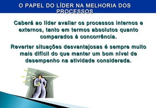 O PAPEL DO LÍDER NA MELHORIA DOSO PAPEL DO LÍDER NA MELHORIA DOS
PROCESSOSPROCESSOS
Caberá ao líder avaliar os processos internos eCaberá ao líder avaliar os processos internos e
externos, tanto em termos absolutos quantoexternos, tanto em termos absolutos quanto
comparados à concorrência.comparados à concorrência.
Reverter situações desvantajosas é sempre muitoReverter situações desvantajosas é sempre muito
mais difícil do que manter um bom nível demais difícil do que manter um bom nível de
desempenho na atividade considerada.desempenho na atividade considerada.
 