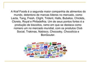 A Kraf Foods é a segunda maior companhia de alimentos do mundo, detentora de marcas líderes no mercado, como Lacta, Tang, Fresh, Clight, Trident, Halls, Bubaloo, Chiclets, Clorets, Royal e Philadefhia. Um de seus pontos fortes é a produção de biscoitos, ramo em que se destaca como número um no mercado mundial, com os produtos Club Social, Trakinas, Nabisco, Chocooky, Chocolícia e BonGouter.   