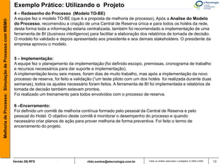 Exemplo Prático: Utilizando o Projeto
                                                       4 – Redesenho do Processo (Modelo TO-BE)
                                                       A equipe fez o modelo TO-BE (que é a proposta de melhoria de processo), Após a Analise do Modelo
Melhoria de Processo: Simulação de Processo com WBM®



                                                       do Processo, recomendou a criação de uma Central de Reserva única e para todos os hotéis da rede,
                                                       desta forma toda a informação estaria centralizada, também foi recomendado a implementação de uma
                                                       ferramenta de BI (business intelligence) para facilitar a elaboração dos relatórios de tomada de decisão.
                                                       O modelo foi validado e depois apresentado aos presidente e aos demais stakeholders. O presidente da
                                                       empresa aprovou o modelo.


                                                       5 – Implementação:
                                                       A equipe fez o planejamento da implementação (foi definido escopo, premissas, cronograma de trabalho
                                                       e recursos necessários para dar suporte a implementação).
                                                       A implementação levou seis meses, foram dias de muito trabalho, mas após a implementação da novo
                                                       processo de reserva, foi feito a validação (“um teste piloto com um dos hotéis foi realizada durante duas
                                                       semanas), todos os ajustes necessário foram feitos. A ferramenta de BI foi implementada e relatórios de
                                                       tomada de decisão também estavam prontos.
                                                       Foi realizado um treinamento para todos envolvidos com o processo de reserva.

                                                       6 –Encerramento:
                                                       Foi definido um comitê de melhoria contínua formado pelo pessoal da Central de Reserva e pelo
                                                       pessoal do Hotel. O objetivo deste comitê é monitorar o desempenho do processo e quando
                                                       necessário criar planos de ação para prover melhoria de forma preventiva. Foi feito o termo de
                                                       encerramento do projeto.




                                                       Versão 26| RFS                         rildo.santos@etecnologia.com.br   Todos os direitos reservados e protegidos © 2006 e 2009   13
 