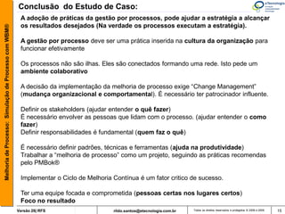 Conclusão do Estudo de Caso:
                                                        A adoção de práticas da gestão por processos, pode ajudar a estratégia a alcançar
                                                        os resultados desejados (Na verdade os processos executam a estratégia).
Melhoria de Processo: Simulação de Processo com WBM®




                                                        A gestão por processo deve ser uma prática inserida na cultura da organização para
                                                        funcionar efetivamente

                                                        Os processos não são ilhas. Eles são conectados formando uma rede. Isto pede um
                                                        ambiente colaborativo

                                                        A decisão da implementação da melhoria de processo exige “Change Management”
                                                        (mudança organizacional e comportamental). É necessário ter patrocinador influente.

                                                        Definir os stakeholders (ajudar entender o quê fazer)
                                                        É necessário envolver as pessoas que lidam com o processo. (ajudar entender o como
                                                        fazer)
                                                        Definir responsabilidades é fundamental (quem faz o quê)

                                                        É necessário definir padrões, técnicas e ferramentas (ajuda na produtividade)
                                                        Trabalhar a “melhoria de processo” como um projeto, seguindo as práticas recomendas
                                                        pelo PMBok®

                                                        Implementar o Ciclo de Melhoria Contínua é um fator critico de sucesso.

                                                        Ter uma equipe focada e comprometida (pessoas certas nos lugares certos)
                                                        Foco no resultado
                                                       Versão 26| RFS                   rildo.santos@etecnologia.com.br   Todos os direitos reservados e protegidos © 2006 e 2009   15
 
