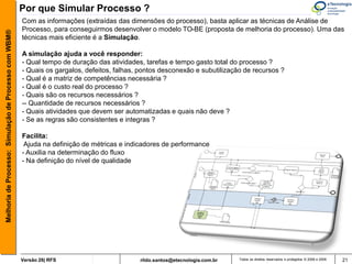Por que Simular Processo ?
                                                       Com as informações (extraídas das dimensões do processo), basta aplicar as técnicas de Análise de
                                                       Processo, para conseguirmos desenvolver o modelo TO-BE (proposta de melhoria do processo). Uma das
Melhoria de Processo: Simulação de Processo com WBM®



                                                       técnicas mais eficiente é a Simulação.

                                                       A simulação ajuda a você responder:
                                                       - Qual tempo de duração das atividades, tarefas e tempo gasto total do processo ?
                                                       - Quais os gargalos, defeitos, falhas, pontos desconexão e subutilização de recursos ?
                                                       - Qual é a matriz de competências necessária ?
                                                       - Qual é o custo real do processo ?
                                                       - Quais são os recursos necessários ?
                                                       -- Quantidade de recursos necessários ?
                                                       - Quais atividades que devem ser automatizadas e quais não deve ?
                                                       - Se as regras são consistentes e integras ?

                                                       Facilita:
                                                        Ajuda na definição de métricas e indicadores de performance
                                                       - Auxilia na determinação do fluxo
                                                       - Na definição do nível de qualidade




                                                       Versão 26| RFS                        rildo.santos@etecnologia.com.br   Todos os direitos reservados e protegidos © 2006 e 2009   21
 