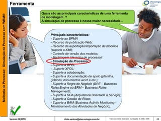 Ferramenta

                                                                        Quais são as principais características de uma ferramenta
Melhoria de Processo: Simulação de Processo com WBM®



                                                                        de modelagem ?
                                                                        A simulação de processo é nossa maior necessidade...



                                                                              Principais características:
                                                                              - Suporte ao BPMN
                                                                              - Recurso de publicação Web;
                                                                              - Recurso de exportação/importação de modelos
                                                                              (suporte a XMI);
                                                                              - Controle de versão dos modelos;
                                                                              - Modelagem (desenho de processo);
                                                                              - Simulação de Processo;
                                                                              - Suporte a BPEL
                                                                              - Suporte XPDL;
                                                                              - Suporte a colaboração;
                                                                              - Suporte a documentação de apoio (planilha,
                                                                              gráficos, documentos word e etc.);
                                                                              - Suporte a Regra de Negócio (BRE – Business
                                                                              Rules Engine ou BRM – Business Rules
                                                                              Management);
                                                                              - Suporte a SOA (Arquitetura Orientada a Serviço);
                                                                              - Suporte a Gestão de Risco;
                                                                              - Suporte a BAM (Business Activity Monitoring -
                                                                              Monitoramento das Atividades de Negócio).


                                                       Versão 26| RFS                  rildo.santos@etecnologia.com.br   Todos os direitos reservados e protegidos © 2006 e 2009   28
 
