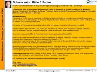 Sobre o autor: Rildo F. Santos
                                                                Coach e Consultor de Gestão de Negócios, Inovação e Tecnologia para a Gestão 2.0, a Gestão Ágil.
Melhoria de Processo: Simulação de Processo com WBM®


                                                                A Gestão Ágil ajuda as empresas a responder mais rápido as demandas de negócio e mudanças. A Gestão 2.0,
                                                                abrange Planejamento Estratégico, Gestão por Processos Ágeis, Gestão de Projetos Ágeis, Tecnologia da Informação
                                                                (Métodos Ágeis), Inovação e Liderança.

                                                                Minha Experiência:
                                                                Tenho mais de 10.000 horas de experiência em Gestão de Negócios, Gestão de Inovação, Governança e Engenharia de
                                                                Software. Formado em Administração de Empresas, Pós-Graduado em Didática do Ensino Superior e Mestre em Engenharia
                                                                de Software pela Universidade Mackenzie.

                                                                Fui instrutor de Tecnologia de Orientação a Objetos, UML e Linguagem Java na Sun Microsystems e na IBM.

                                                                Conheço Métodos Ágeis (SCRUM, Lead, FDD e XP), Arquitetura de Software, SOA (Arquitetura Orientado a Serviço),
                                                                RUP/UP - Processo Unificado, Business Intelligence, Gestão de Risco de TI entre outras tecnologias.

                                                                Sou professor de curso de MBA da Fiap e fui professor de pós-graduação da Fasp e IBTA.

                                                                Possuo fortes conhecimentos de Gestão de Negócio (Inteligência de Negócio, Gestão por Processo, Inovação, Gestão de
                                                                Projetos e GRC - Governance, Risk and Compliance), SOX, Basel II e PCI;
                                                                E experiência na implementação de Governança de TI e Gerenciamento de Serviços de TI. Conhecimento dos principais
                                                                frameworks e padrões: ITIL, Cobit, ISO 27001 e ISO 15999;

                                                                Desempenhei diversos papéis como: Estrategista de Negócio, Gerente de Negócio, Gerente de Projeto, Arquiteto de Software,
                                                                Projetista de Software e Analista de Sistema em diversos segmentos: Financeiro, Telecomunicações, Seguro, Saúde,
                                                                Comunicação, Segurança Pública, Fazenda, Tecnologia, Varejo, Distribuição, Energia e Petróleo e Gás.

                                                                Possuo as certificações: CSM - Certified SCRUM Master, CSPO - Certified SCRUM Product Owner , SUN Java Certified
                                                                Instrutor, ITIL Foundation e sou Instrutor Oficial de Cobit Foundation e Cobit Games;

                                                                Sou membro do IIBA-International Institute of Business Analysis (Canada)

                                                                Onde estou:
                                                                Twitter: http://twitter.com/rildosan
                                                                Blog: http://rildosan.blogspot.com/


                                                       Versão 26| RFS                                  rildo.santos@etecnologia.com.br       Todos os direitos reservados e protegidos © 2006 e 2009   3
 