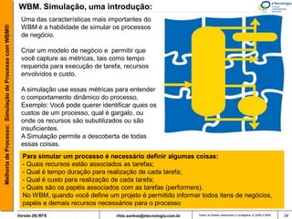 WBM. Simulação, uma introdução:
                                                        Uma das características mais importantes do
Melhoria de Processo: Simulação de Processo com WBM®


                                                        WBM é a habilidade de simular os processos
                                                        de negócio.

                                                        Criar um modelo de negócio e permitir que
                                                        você capture as métricas, tais como tempo
                                                        requerida para execução de tarefa, recursos
                                                        envolvidos e custo.

                                                        A simulação use essas métricas para entender
                                                        o comportamento dinâmico do processo.
                                                        Exemplo: Você pode querer identificar quais os
                                                        custos de um processo, qual é gargalo, ou
                                                        onde os recursos são subutilizados ou são
                                                        insuficientes.
                                                        A Simulação permite a descoberta de todas
                                                        essas coisas.
                                                         Para simular um processo é necessário definir algumas coisas:
                                                         - Quais recursos estão associados as tarefas;
                                                         - Qual é tempo duração para realização de cada tarefa;
                                                         - Qual é custo para realização de cada tarefa;
                                                         - Quais são os papéis associados com as tarefas (performers).
                                                         No WBM, quando você define um projeto é permitido informar todos itens de negócios,
                                                         papéis e demais recursos necessários para o processo
                                                       Versão 26| RFS                   rildo.santos@etecnologia.com.br   Todos os direitos reservados e protegidos © 2006 e 2009   34
 