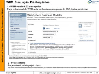 WBM. Simulação, Pré-Requisitos:
                                                        1 - WBM versão 6.02 ou superior
Melhoria de Processo: Simulação de Processo com WBM®


                                                        Faça o download do WBM (o tamanho do arquivo passa de 1GB, tenha paciência):




                                                           http://www14.software.ibm.com/webapp/download/product.jsp?s=p&id=MMOY-
                                                           633GQ7&cat=&fam=&rs=&S_TACT=104CBW71&S_CMP=&demolang=&q=WebSphere+Business+Modeler&ibm-
                                                           search=Search&pf=Windows+Vista+Business&lang=Portuguese+Brazilian&sb=r



                                                         2 - Projeto Demo
                                                         Faça o download do projeto demo:
                                                         http://www.ibm.com/developerworks/apps/download/index.jsp?contentid=249980&filename=simulation-demo.mar&method=http&locale=worldwide


                                                       Versão 26| RFS                                      rildo.santos@etecnologia.com.br           Todos os direitos reservados e protegidos © 2006 e 2009   35
 
