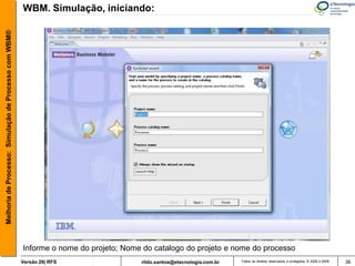 Melhoria de Processo: Simulação de Processo com WBM®   WBM. Simulação, iniciando:




                                                       Informe o nome do projeto; Nome do catalogo do projeto e nome do processo
                                                       Versão 26| RFS                 rildo.santos@etecnologia.com.br   Todos os direitos reservados e protegidos © 2006 e 2009   36
 