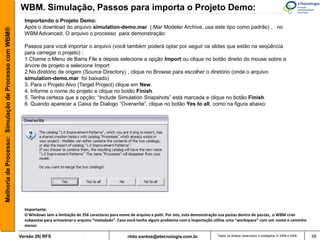 WBM. Simulação, Passos para importa o Projeto Demo:
                                                         Importando o Projeto Demo:
                                                         Após o download do arquivo simulation-demo.mar (.Mar Modeler Archive, usa este tipo como padrão) , no
Melhoria de Processo: Simulação de Processo com WBM®



                                                         WBM Advanced. O arquivo o processo para demonstração:

                                                         Passos para você importar o arquivo (você também poderá optar por seguir os slides que estão na seqüência
                                                         para carregar o projeto) :
                                                         1.Chame o Menu de Barra File e depois selecione a opção Import ou clique no botão direito do mouse sobre a
                                                         árvore de projeto e selecione Import
                                                         2.No diretório de origem (Source Directory) , clique no Browse para escolher o diretório (onde o arquivo
                                                         simulation-demo.mar foi baixado)
                                                         3. Para o Projeto Alvo (Target Project) clique em New.
                                                         4. Informe o nome do projeto e clique no botão Finish.
                                                         5. Tenha certeza que a opção: “Include Simulation Snapshots” está marcada e clique no botão Finish.
                                                         6. Quando aparecer a Caixa de Dialogo “Overwrite”, clique no botão Yes to all, como na figura abaixo:




                                                         Importante:
                                                         O Windows tem a limitação de 256 caracteres para nome de arquivo e path. Por isto, esta demonstração usa pastas dentro de pastas, o WBM criar
                                                         subpastas para armazenar o arquivo “metadado”. Caso você tenha algum problema com a importação utilize uma “workspace” com um nome e caminho
                                                         menor

                                                       Versão 26| RFS                                       rildo.santos@etecnologia.com.br              Todos os direitos reservados e protegidos © 2006 e 2009   39
 