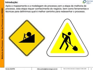 Introdução:
                                                       Após o mapeamento e a modelagem de processo,vem a etapa de melhoria de
                                                       processo, esta etapa requer conhecimento do negócio, bem como ferramentas e
Melhoria de Processo: Simulação de Processo com WBM®




                                                       técnicas para definirmos qual é melhor caminho para redesenhar o processo.




                                                       Versão 26| RFS              rildo.santos@etecnologia.com.br   Todos os direitos reservados e protegidos © 2006 e 2009   4
 