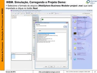 WBM. Simulação, Carregando o Projeto Demo:
                                                       > Selecione o formato do arquivo (WebSphere Business Modeler project .mar) que será
                                                       importado e clique no botão Next
Melhoria de Processo: Simulação de Processo com WBM®




                                                       Versão 26| RFS                 rildo.santos@etecnologia.com.br   Todos os direitos reservados e protegidos © 2006 e 2009   41
 