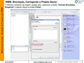 WBM. Simulação, Carregando o Projeto Demo:
                                                       > Informe o diretório de origem, projeto alvo, selecione a opção “Include Simulation
                                                       Snapshot” e depois clique no botão Finish.
Melhoria de Processo: Simulação de Processo com WBM®




                                                       Versão 26| RFS                    rildo.santos@etecnologia.com.br   Todos os direitos reservados e protegidos © 2006 e 2009   42
 