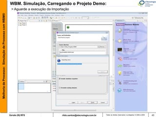 WBM. Simulação, Carregando o Projeto Demo:
                                                        > Aguarde a execução da Importação
Melhoria de Processo: Simulação de Processo com WBM®




                                                       Versão 26| RFS                 rildo.santos@etecnologia.com.br   Todos os direitos reservados e protegidos © 2006 e 2009   43
 