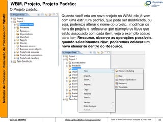 WBM. Projeto, Projeto Padrão:
                                                       O Projeto padrão:
Melhoria de Processo: Simulação de Processo com WBM®


                                                                             Quando você cria um novo projeto no WBM, ele já vem
                                                                             com uma estrutura padrão, que pode ser modificada, ou
                                                                             seja, podemos alterar o nome do projeto, modificar os
                                                                             itens do projeto e selecionar por exemplo os tipos que
                                                                             estão associado com cada item, veja o exemplo abaixo
                                                                             para item Resource, observe as operações possíveis,
                                                                             quando selecionamos New, poderemos colocar um
                                                                             novo elemento dentro do Resource.




                                                       Versão 26| RFS          rildo.santos@etecnologia.com.br   Todos os direitos reservados e protegidos © 2006 e 2009   46
 