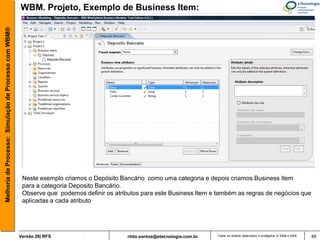 Melhoria de Processo: Simulação de Processo com WBM®   WBM. Projeto, Exemplo de Business Item:




                                                        Neste exemplo criamos o Depósito Bancário como uma categoria e depois criamos Business Item
                                                        para a categoria Deposito Bancário.
                                                        Observe que podemos definir os atributos para este Business Item e também as regras de negócios que
                                                        aplicadas a cada atributo




                                                       Versão 26| RFS                       rildo.santos@etecnologia.com.br   Todos os direitos reservados e protegidos © 2006 e 2009   48
 