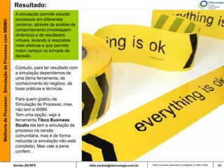 Resultado:
                                                        A simulação permite estudar
                                                        processos em diferentes
Melhoria de Processo: Simulação de Processo com WBM®



                                                        cenários, através da análise de
                                                        comportamento (modelagem
                                                        dinâmica) e de resultados
                                                        virtuais, levando à respostas
                                                        mais efetivas e que permite
                                                        maior certeza na tomada de
                                                        decisão.

                                                        Contudo, para ter resultado com
                                                        a simulação dependemos de
                                                        uma ótima ferramenta, de
                                                        conhecimento do negócio, de
                                                        boas práticas e técnicas.

                                                        Para quem gostou de
                                                        Simulação de Processo, mas,
                                                        não tem a WBM.
                                                        Tem uma opção, veja a
                                                        ferramenta Tibco Business
                                                        Studio ela tem a simulação de
                                                        processo na versão
                                                        comunitária, mas é de forma
                                                        reduzida (a simulação não está
                                                        completa). Mas vale a pena
                                                        conferir...


                                                       Versão 26| RFS                     rildo.santos@etecnologia.com.br   Todos os direitos reservados e protegidos © 2006 e 2009   68
 