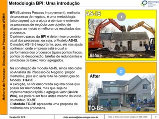 Metodologia BPI: Uma introdução

                                                       BPI (Business Process Improvement), melhoria
Melhoria de Processo: Simulação de Processo com WBM®



                                                       de processo de negócio, é uma metodologia                                             1
                                                       (abordagem) que a ajuda a otimizar e entender
                                                       os processos de negócio com objetivo de
                                                       alcançar as metas e melhorar os resultados dos
                                                       processos.
                                                       O primeiro passo da BPI é determinar o cenário
                                                       atual dos processos, ou seja, o Modelo AS-IS.
                                                       O modelo AS-IS é importante, pois, ele nos ajuda
                                                       conhecer onde empresa está e qual a
                                                       performance dos processos (quais pontos fracos,
                                                       pontos de desconexão, tarefas de redundantes e
                                                       atividades de baixo valor agregado).

                                                       Na construção do modelo AS-IS, ainda não cabe
                                                       ao Analista de Processo de Negócio propor                                            2
                                                       melhorias, pois isto será feito na construção do
                                                       Modelo TO-BE .
                                                       A exceção, se for encontrada alguma coisa que
                                                       possa ser melhorada, mas que seja de
                                                       implementação rápida e agregue valor (Quick
                                                       Win), ela poderá ser feita antes mesmo do inicio
                                                       do modelo TO-BE.
                                                       O Modelo TO-BE apresenta uma proposta de
                                                       melhoria dos processos.

                                                       Versão 26| RFS                     rildo.santos@etecnologia.com.br   Todos os direitos reservados e protegidos © 2006 e 2009   7
 