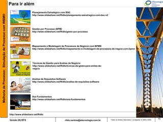 Para ir além
                                                                           Planejamento Estratégico com BSC
Melhoria de Processo: Simulação de Processo com WBM®


                                                                           http://www.slideshare.net/Ridlo/planejamento-estratregico-com-bsc-v2




                                                                           Gestão por Processo (BPM)
                                                                           http://www.slideshare.net/Ridlo/gesto-por-processo




                                                                           Mapeamento e Modelagem de Processos de Negócio com BPMN
                                                                           http://www.slideshare.net/Ridlo/mapeamento-e-modelagem-de-processos-de-negcio-com-bpmn




                                                                            Técnicas de Gestão para Análise de Negócio
                                                                            http://www.slideshare.net/Ridlo/tcnicas-de-gesto-para-anlise-de-
                                                                            negcio



                                                                           Analise de Requisitos Software
                                                                           http://www.slideshare.net/Ridlo/analise-de-requisitos-software




                                                                           Soa Fundamentos
                                                                           http://www.slideshare.net/Ridlo/soa-fundamentos




                                                       http://www.slideshare.net/Ridlo
                                                                                                                                                                                                            70
                                                       Versão 26| RFS                                     rildo.santos@etecnologia.com.br         Todos os direitos reservados e protegidos © 2006 e 2009
 