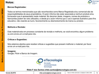 Notas:
                                                         Marcas Registradas:
Melhoria de Processo: Simulação de Processo com WBM®



                                                         Todos os termos mencionados que são reconhecidos como Marca Registrada e/ou comercial são de
                                                         responsabilidades de seus proprietários. O autor informa não estar associada a nenhum produto e/ou
                                                         fornecedor que é apresentado neste material. No decorrer deste, imagens, nomes de produtos e
                                                         fabricantes podem ter sido utilizados, e desde já o autor informa que o uso é apenas ilustrativo para fins
                                                         educativo, não visando ao lucro, favorecimento ou desmerecimento da marca ou produto.


                                                         Melhoria e Revisão:

                                                         Este material esta em processo constante de revisão e melhoria, se você encontrou algum problema
                                                         ou erro envie um e-mail para nós.

                                                         Criticas e Sugestões:

                                                         Nós estamos abertos para receber criticas e sugestões que possam melhorar o material, por favor
                                                         envie um e-mail para nós.

                                                         Imagens:
                                                         Google, Flickr e Banco de Imagem.




                                                                                Rildo F dos Santos (rildo.santos@etecnologia.com.br)
                                                       Versão 26| RFS                          rildo.santos@etecnologia.com.br   Todos os direitos reservados e protegidos © 2006 e 2009   72
 