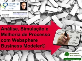 Melhoria de Processo: Simulação de Processo com WBM®



                         www.etcnologia.com.br

                                                                    Rildo F Santos (@rildosan)
                                                                    rildo.santos@etecnologia.com.br
            (11) 9123-5358                                                       skype: rildo.f.santos
            (11) 9962-4260                                                        http://rildosan.com/




Análise, Simulação e
Melhoria de Processo
com Websphere
Business Modeler®

                                                       Versão 26| RFS                                    rildo.santos@etecnologia.com.br   Todos os direitos reservados e protegidos © 2006 e 2009
 