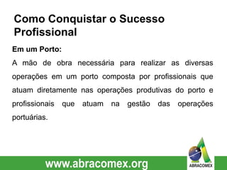 Em um Porto:
A mão de obra necessária para realizar as diversas
operações em um porto composta por profissionais que
atuam diretamente nas operações produtivas do porto e
profissionais que atuam na gestão das operações
portuárias.
Como Conquistar o Sucesso
Profissional
 