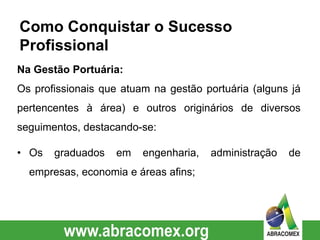 Na Gestão Portuária:
Os profissionais que atuam na gestão portuária (alguns já
pertencentes à área) e outros originários de diversos
seguimentos, destacando-se:
• Os graduados em engenharia, administração de
empresas, economia e áreas afins;
Como Conquistar o Sucesso
Profissional
 