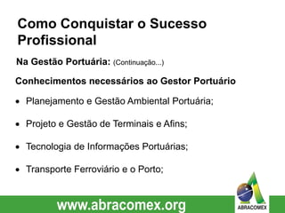Conhecimentos necessários ao Gestor Portuário
 Planejamento e Gestão Ambiental Portuária;
 Projeto e Gestão de Terminais e Afins;
 Tecnologia de Informações Portuárias;
 Transporte Ferroviário e o Porto;
Como Conquistar o Sucesso
Profissional
Na Gestão Portuária: (Continuação...)
 