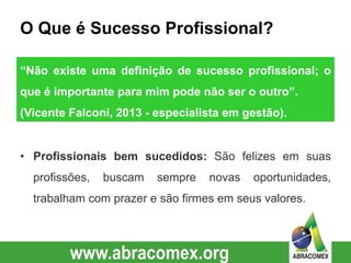 O Que é Sucesso Profissional?
• Profissionais bem sucedidos: São felizes em suas
profissões, buscam sempre novas oportunidades,
trabalham com prazer e são firmes em seus valores.
“Não existe uma definição de sucesso profissional; o
que é importante para mim pode não ser o outro”.
(Vicente Falconi, 2013 - especialista em gestão).
 