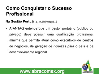 • A ANTAQ entende que um gestor portuário (publico ou
privado) deve possuir uma qualificação profissional
mínima que permita atuar como executivos de centros
de negócios, de geração de riquezas para o país e de
desenvolvimento regional.
Como Conquistar o Sucesso
Profissional
Na Gestão Portuária: (Continuação...)
 