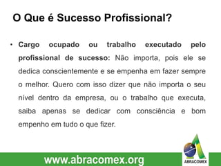 O Que é Sucesso Profissional?
• Cargo ocupado ou trabalho executado pelo
profissional de sucesso: Não importa, pois ele se
dedica conscientemente e se empenha em fazer sempre
o melhor. Quero com isso dizer que não importa o seu
nível dentro da empresa, ou o trabalho que executa,
saiba apenas se dedicar com consciência e bom
empenho em tudo o que fizer.
 