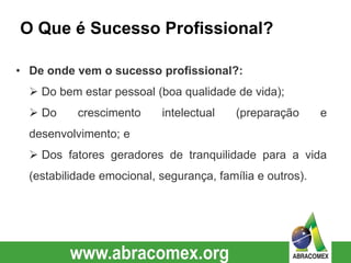 O Que é Sucesso Profissional?
• De onde vem o sucesso profissional?:
 Do bem estar pessoal (boa qualidade de vida);
 Do crescimento intelectual (preparação e
desenvolvimento; e
 Dos fatores geradores de tranquilidade para a vida
(estabilidade emocional, segurança, família e outros).
 