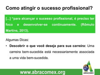 Como atingir o sucesso profissional?
Algumas Dicas:
• Descobrir o que você deseja para sua carreira: Uma
carreira bem-sucedida está necessariamente associada
a uma vida bem-sucedida.
[...] “para alcançar o sucesso profissional, é preciso ter
foco e desenvolver-se continuamente. (Rômulo
Martins, 2013).
 