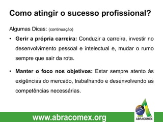 Como atingir o sucesso profissional?
Algumas Dicas: (continuação)
• Gerir a própria carreira: Conduzir a carreira, investir no
desenvolvimento pessoal e intelectual e, mudar o rumo
sempre que sair da rota.
• Manter o foco nos objetivos: Estar sempre atento às
exigências do mercado, trabalhando e desenvolvendo as
competências necessárias.
 
